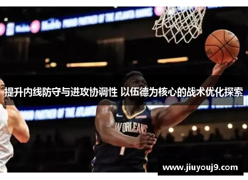 提升内线防守与进攻协调性 以伍德为核心的战术优化探索