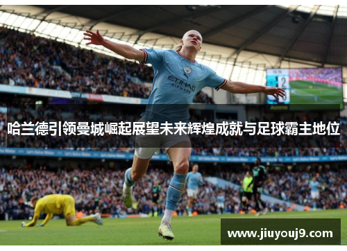 哈兰德引领曼城崛起展望未来辉煌成就与足球霸主地位