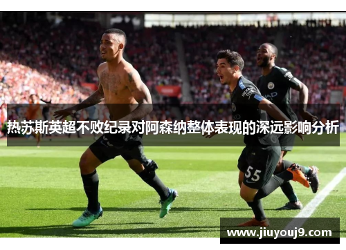 热苏斯英超不败纪录对阿森纳整体表现的深远影响分析