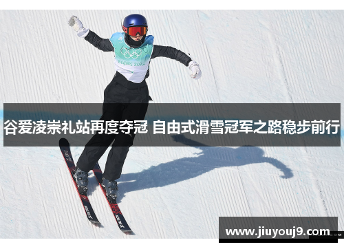 谷爱凌崇礼站再度夺冠 自由式滑雪冠军之路稳步前行