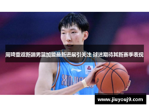 周琦重返新疆男篮加盟最新进展引关注 球迷期待其新赛季表现 周琦重返新疆男篮加盟最新进展引关注 球迷期待其新赛季表现
